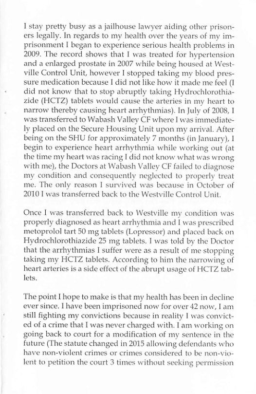 1stay pretty busy as a jailhouse lawyer aiding other priso ers legally. In regards to my health over the years of my im- prisonment I began to experience serious health problems in 2009. The record shows that I was treated for hypertension and a enlarged prostate in 2007 while being housed at West- ville Control Unit, however I stopped taking my blood pre: sure medication because I did not like how it made me feel (1 did not know that to stop abruptly taking Hydrochlorothia- zide (HCTZ) tablets would cause the arteries in my heart to narrow thereby causing heart arrhythmias). In July of 2008, I was transferred to Wabash Valley CF where I was immediate- ly placed on the Secure Housing Unit upon my arrival. After being on the SHU for approximately 7 months (in January), | begin to experience heart arrhythmia while working out (at the time my heart was racing I did not know what was wrong with me), the Doctors at Wabash Valley CF failed to diagnose my condition and consequently neglected to properly treat me. The only reason I survived was because in October of 20101 was transferred back to the Westville Control Unit.  Once I was transferred back to Westville my condition was properly diagnosed as heart arrhythmia and [ was prescribed metoprolol tart 50 mg tablets (Lopressor) and placed back on Hydrochlorothiazide 25 mg tablets. I was told by the Doctor that the arrhythmias I suffer were as a result of me stopping taking my HCTZ tablets. According to him the narrowing of heart arteries is a side effect of the abrupt usage of HCTZ tab- lets.  ‘The point I hope to make is that my health has been in decline ever since. 1 have been imprisoned now for over 42 now, I am still fighting my convictions because in reality I was convict- ed of a crime that I was never charged with. I am working on going back to court for a modification of my sentence in the future (The statute changed in 2015 allowing defendants who have non-violent crimes or crimes considered to be non-vio- lent to petition the court 3 times without secking permission  